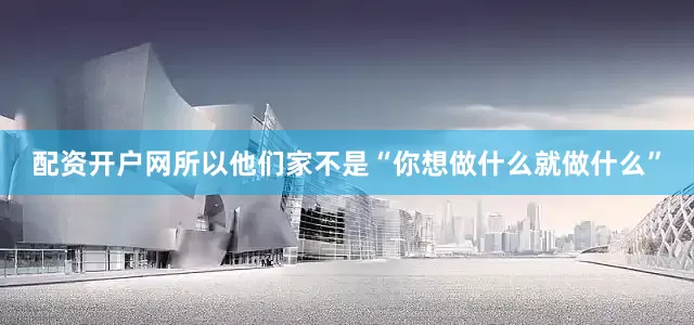 配资开户网所以他们家不是“你想做什么就做什么”