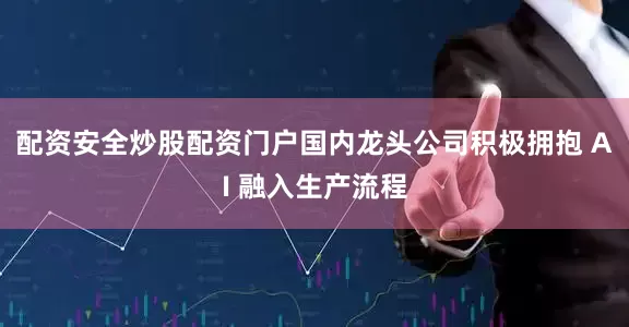 配资安全炒股配资门户国内龙头公司积极拥抱 AI 融入生产流程