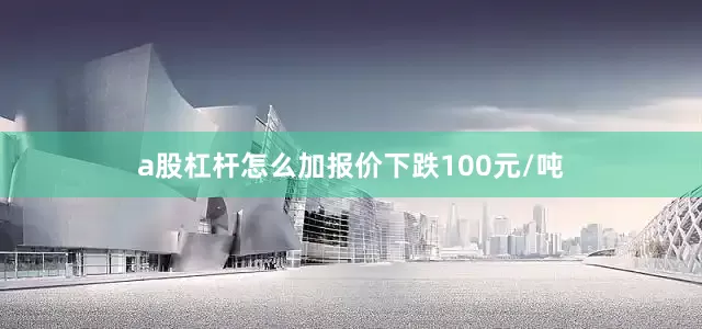 a股杠杆怎么加报价下跌100元/吨