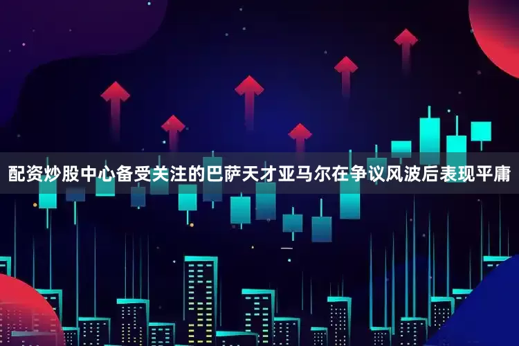 配资炒股中心备受关注的巴萨天才亚马尔在争议风波后表现平庸