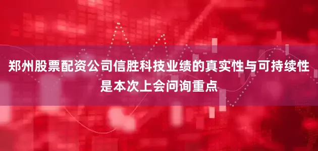 郑州股票配资公司信胜科技业绩的真实性与可持续性是本次上会问询重点