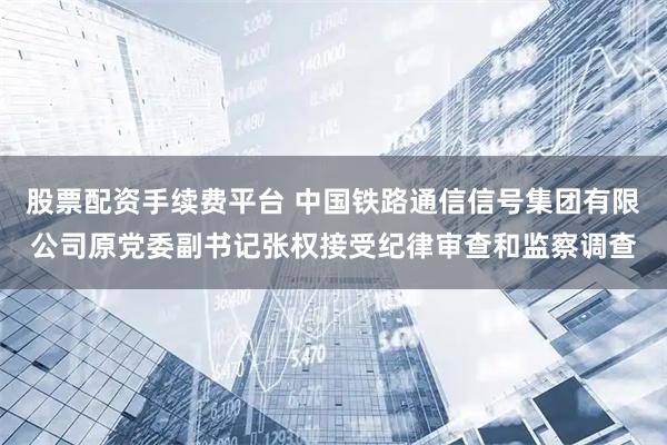 股票配资手续费平台 中国铁路通信信号集团有限公司原党委副书记张权接受纪律审查和监察调查