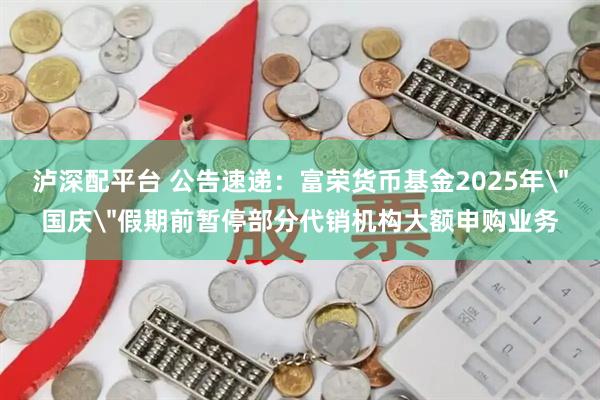 泸深配平台 公告速递：富荣货币基金2025年＂国庆＂假期前暂停部分代销机构大额申购业务