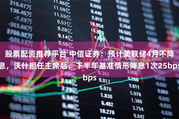 股票配资推荐平台 中信证券：预计美联储4月不降息，沃什担任主席后，下半年基准情形降息1次25bps