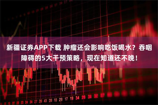 新疆证券APP下载 肿瘤还会影响吃饭喝水？吞咽障碍的5大干预策略，现在知道还不晚！