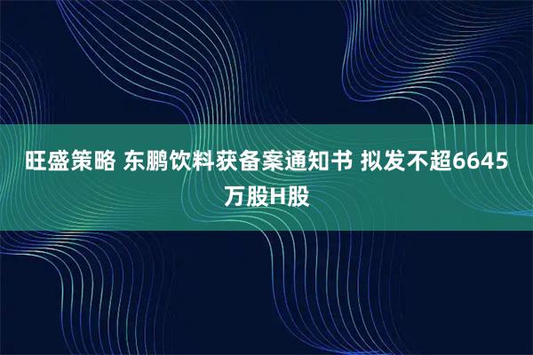 旺盛策略 东鹏饮料获备案通知书 拟发不超6645万股H股