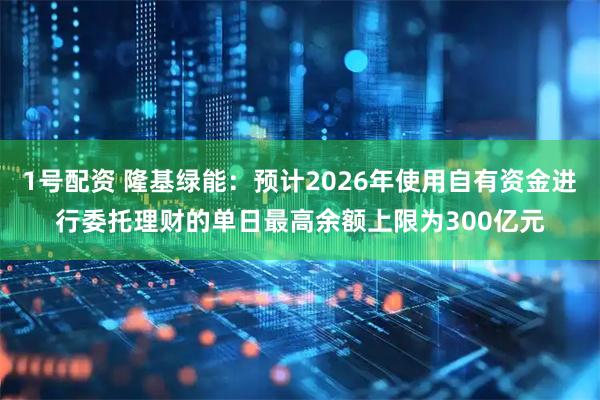 1号配资 隆基绿能:预计2026年使用自有资金进行委托理财的单日最高余额上限为300亿元