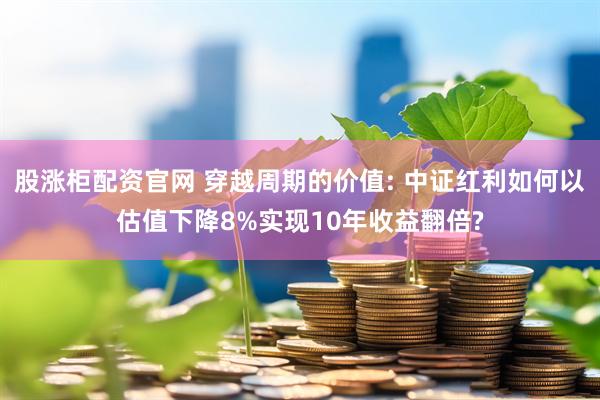 股涨柜配资官网 穿越周期的价值: 中证红利如何以估值下降8%实现10年收益翻倍?