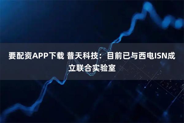 要配资APP下载 普天科技：目前已与西电ISN成立联合实验室