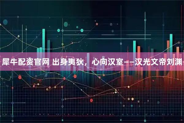 犀牛配资官网 出身夷狄，心向汉室——汉光文帝刘渊