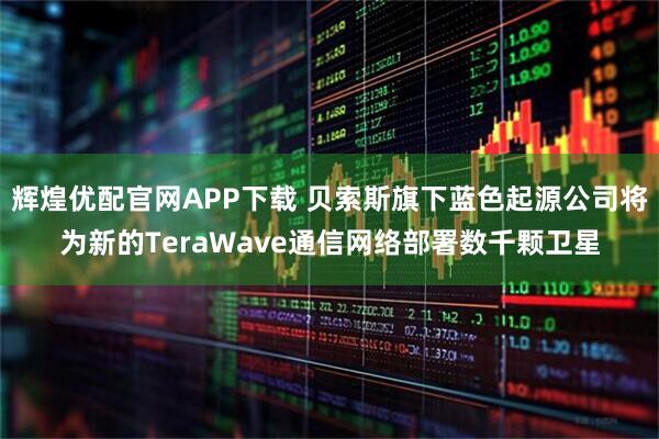 辉煌优配官网APP下载 贝索斯旗下蓝色起源公司将为新的TeraWave通信网络部署数千颗卫星