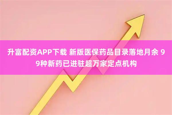 升富配资APP下载 新版医保药品目录落地月余 99种新药已进驻超万家定点机构