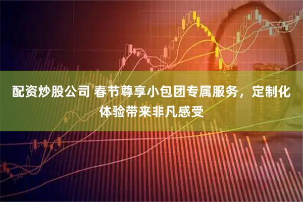 配资炒股公司 春节尊享小包团专属服务，定制化体验带来非凡感受