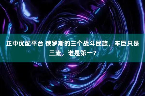 正中优配平台 俄罗斯的三个战斗民族，车臣只是三流，谁是第一？