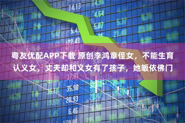 粤友优配APP下载 原创李鸿章侄女，不能生育认义女，丈夫却和义女有了孩子，她皈依佛门