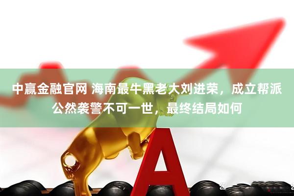 中赢金融官网 海南最牛黑老大刘进荣，成立帮派公然袭警不可一世，最终结局如何