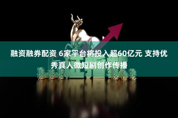 融资融券配资 6家平台将投入超60亿元 支持优秀真人微短剧创作传播
