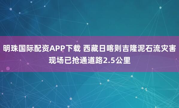 明珠国际配资APP下载 西藏日喀则吉隆泥石流灾害现场已抢通道路2.5公里