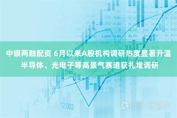 中银两融配资 6月以来A股机构调研热度显著升温 半导体、光电子等高景气赛道获扎堆调研
