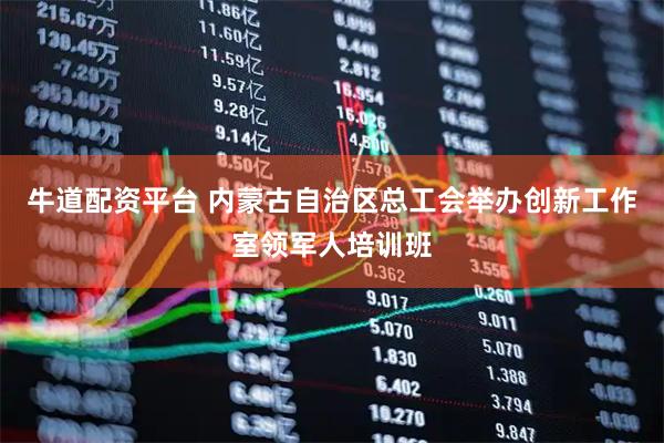 牛道配资平台 内蒙古自治区总工会举办创新工作室领军人培训班