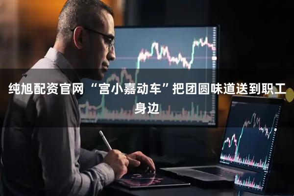 纯旭配资官网 “宫小嘉动车”把团圆味道送到职工身边